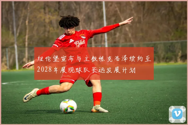 纽伦堡宣布与主教练克洛泽续约至2028年展现球队长远发展计划