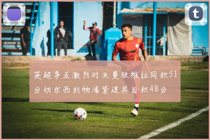英超争五激烈对决曼联维拉同积51分切尔西利物浦紧追其后积48分
