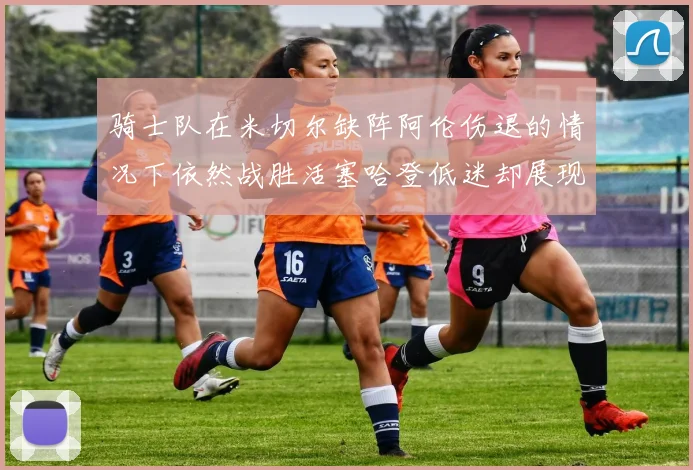 骑士队在米切尔缺阵阿伦伤退的情况下依然战胜活塞哈登低迷却展现季后赛实力