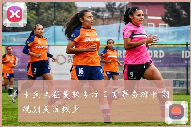 卡里克在曼联专注日常事务对长期规划关注较少