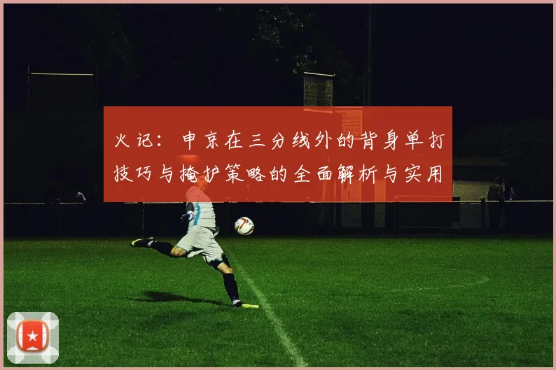 火记：申京在三分线外的背身单打技巧与掩护策略的全面解析与实用指南