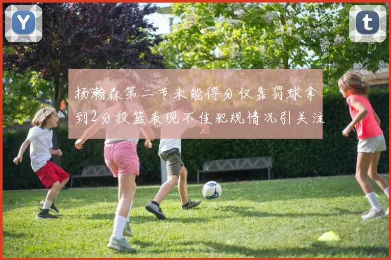 杨瀚森第二节未能得分仅靠罚球拿到2分投篮表现不佳犯规情况引关注