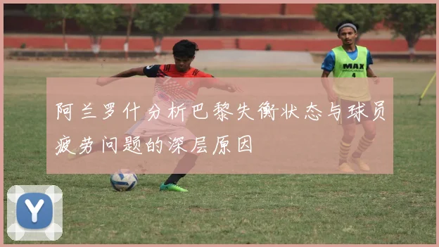 阿兰罗什分析巴黎失衡状态与球员疲劳问题的深层原因