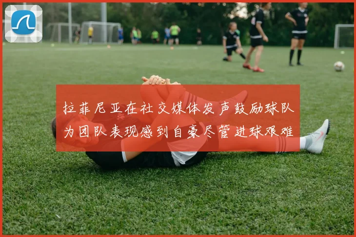拉菲尼亚在社交媒体发声鼓励球队为团队表现感到自豪尽管进球艰难