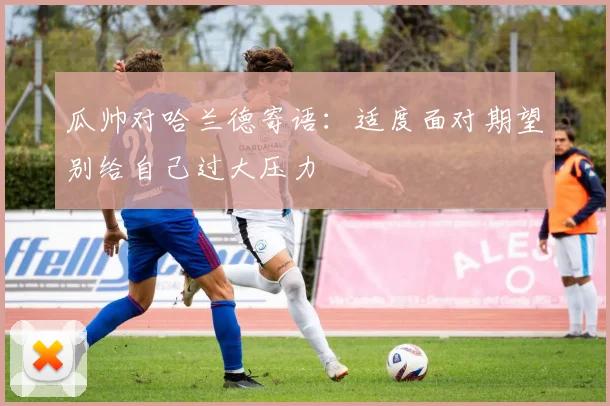 瓜帅对哈兰德寄语：适度面对期望别给自己过大压力