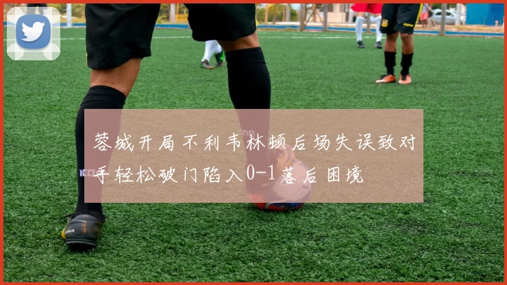 蓉城开局不利韦林顿后场失误致对手轻松破门陷入0-1落后困境