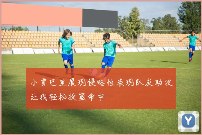 小贾巴里展现侵略性表现队友助攻让我轻松投篮命中
