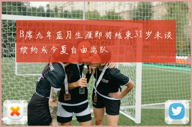 B席九年蓝月生涯即将结束31岁未谈续约或今夏自由离队