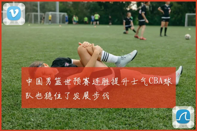 中国男篮世预赛连胜提升士气CBA球队也稳住了发展步伐