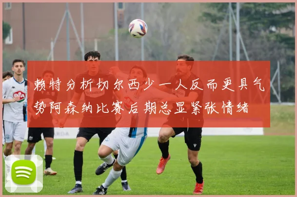 赖特分析切尔西少一人反而更具气势阿森纳比赛后期总显紧张情绪