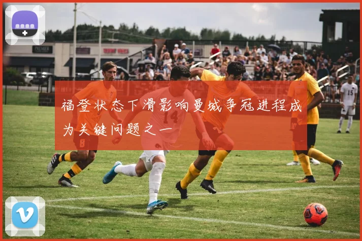 福登状态下滑影响曼城争冠进程成为关键问题之一
