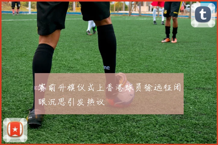 赛前升旗仪式上香港球员徐远征闭眼沉思引发热议
